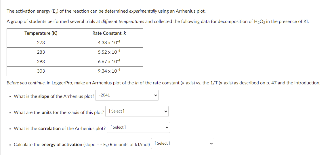 The activation energy (E,) of the reaction can be determined experimentally using an Arrhenius plot.
A group of students performed several trials at different temperatures and collected the following data for decomposition of H2O2 in the presence of KI.
Temperature (K)
Rate Constant, k
273
4.38 x 10-4
283
5.52 x 10-4
293
6.67 x 10-4
303
9.34 x 10-4
Before you continue, in LoggerPro, make an Arrhenius plot of the In of the rate constant (y-axis) vs. the 1/T (x-axis) as described on p. 47 and the Introduction.
• What is the slope of the Arrhenius plot? -2041
What are the units for the x-axis of this plot? I Select ]
• What is the correlation of the Arrhenius plot? [ Select]
• Calculate the energy of activation (slope = - E,/R in units of kJ/mol) [Select ]
