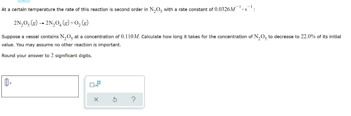 At a certain temperature the rate of this reaction is second order in N,O, with a rate constant of 0.0326M
2N,0, (g) → 2N,O, (s) +O, (g)
Suppose a vessel contains N,0, at a concentration of 0.110M. Calculate how long it takes for the concentration of N,0, to decrease to 22.0% of its initial
value. You may assume no other reaction is important.
Round your answer to 2 significant digits.
Oxto
