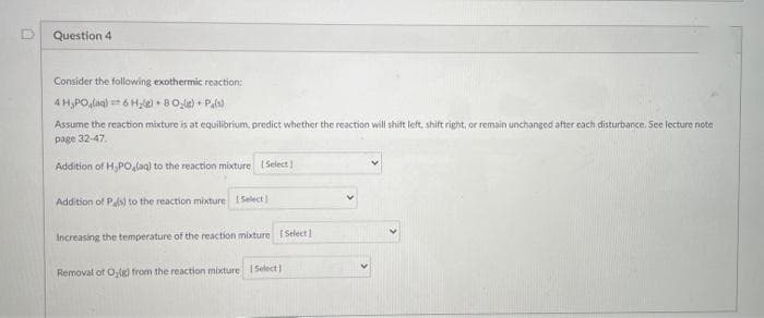 Question 4
Consider the following exothermic reaction:
4 H,PO,lag) == 6 H,le) • B0le) + Pals)
Assume the reaction mixture is at equilibrium, predict whether the reaction will shift left, shift right, or remain unchanged after cach disturbance. See lecture note
page 32-47.
Addition of H,PO,(aq) to the reaction mixture Select I
Addition of Ps) to the reaction mixture 1 Select
Increasing the temperature of the reaction mixture Select1
Removal of Ole) from the reaction mixture Select)
