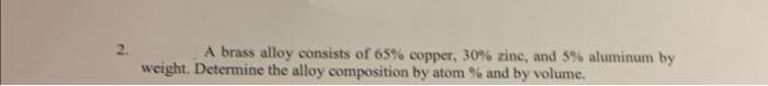 2.
A brass alloy consists of 65% copper, 30% zinc, and 5% aluminum by
weight. Determine the alloy composition by atom % and by volume.
