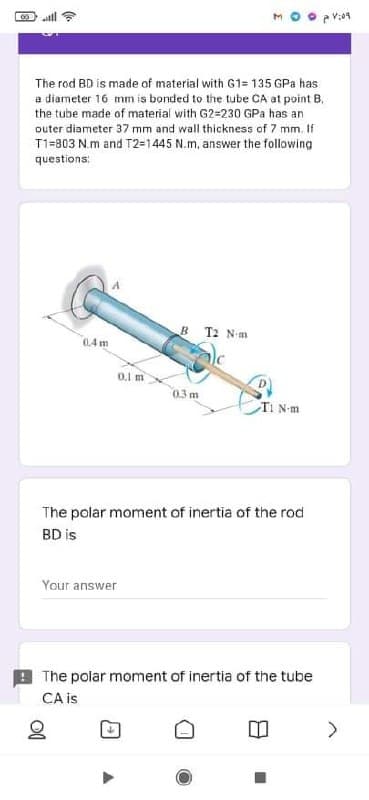 ll ?
The rod BD is made of material with G1= 135 GPa has
a diameter 16 mm is bonded to the tube CA at point B,
the tube made of material with G2=230o GPa has an
outer diameter 37 mm and wall thickness of 7 mm. li
T1=803 N.m and T2=1445 N.m, answer the following
questions:
B T2 Nm
04 m
0.1 m
0.3 m
TI N-m
The polar moment of inertia of the rod
BD is
Your answer
The polar moment of inertia of the tube
CA is
