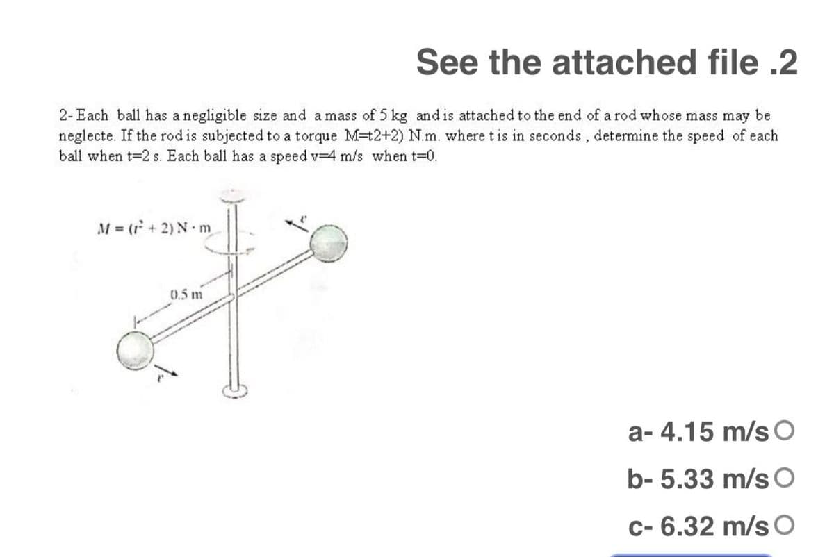 See the attached file .2
2- Each ball has a negligible size and a mass of 5 kg and is attached to the end of a rod whose mass may be
neglecte. If the rod is subjected to a torque M=t2+2) N.m. where tis in seconds, determine the speed of each
ball when t-2 s. Each ball has a speed v-4 m/s when t-0.
M = (r + 2) N m
0.5 m
a- 4.15 m/s O
b- 5.33 m/s O
c- 6.32 m/s O
