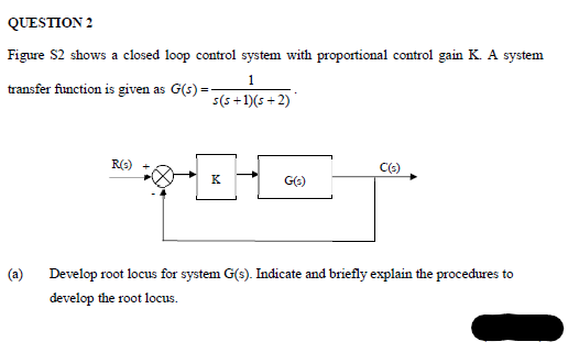 QUESTION 2
Figure S2 shows a closed loop control system with proportional control gain K. A system
1
transfer function is given as G(s) =
s(5 +1)(s + 2)
R(s)
K
Develop root locus for system G(s). Indicate and briefly explain the procedures to
develop the root locus.
