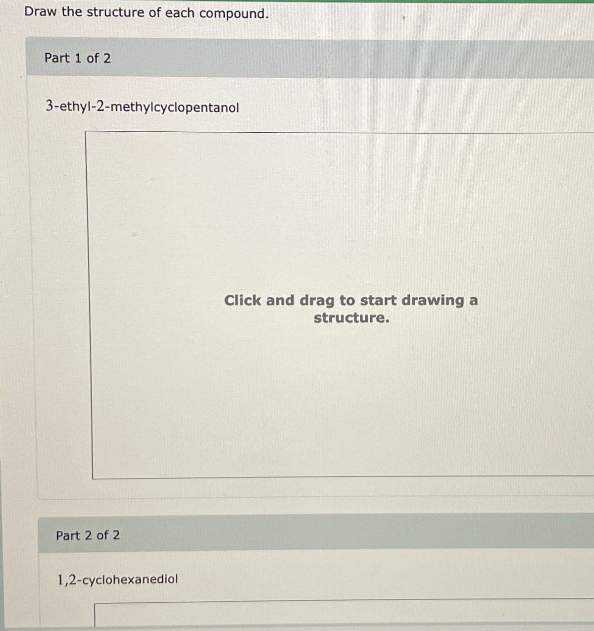 Draw the structure of each compound.
Part 1 of 2
3-ethyl-2-methylcyclopentanol
Part 2 of 2
1,2-cyclohexanediol
Click and drag to start drawing a
structure.