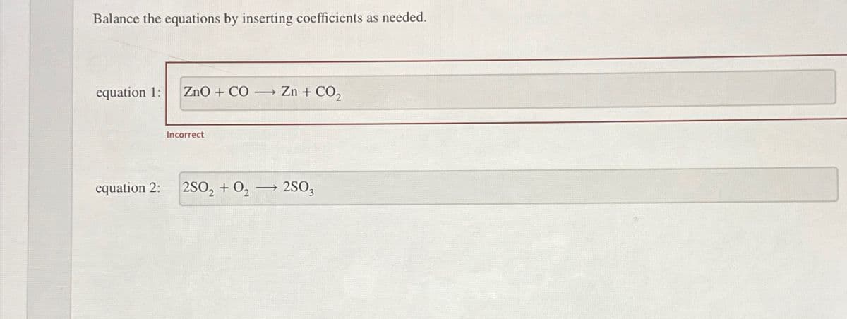 Balance the equations by inserting coefficients as needed.
equation 1:
equation 2:
ZnO + CO → Zn + CO₂
Incorrect
2SO, +O,
→
2SO3