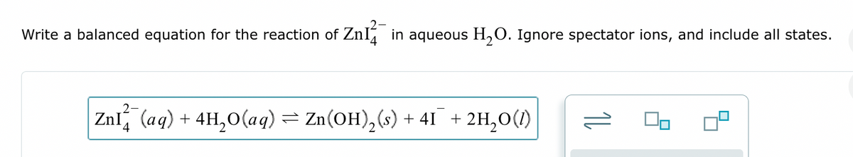 Write a balanced equation for the reaction of Zn1 in aqueous H₂O. Ignore spectator ions, and include all states.
2-
Znl (aq) + 4H₂O(aq) ⇒ Zn(OH)₂ (s) + 4I¯ + 2H₂O(1)
4
11
00