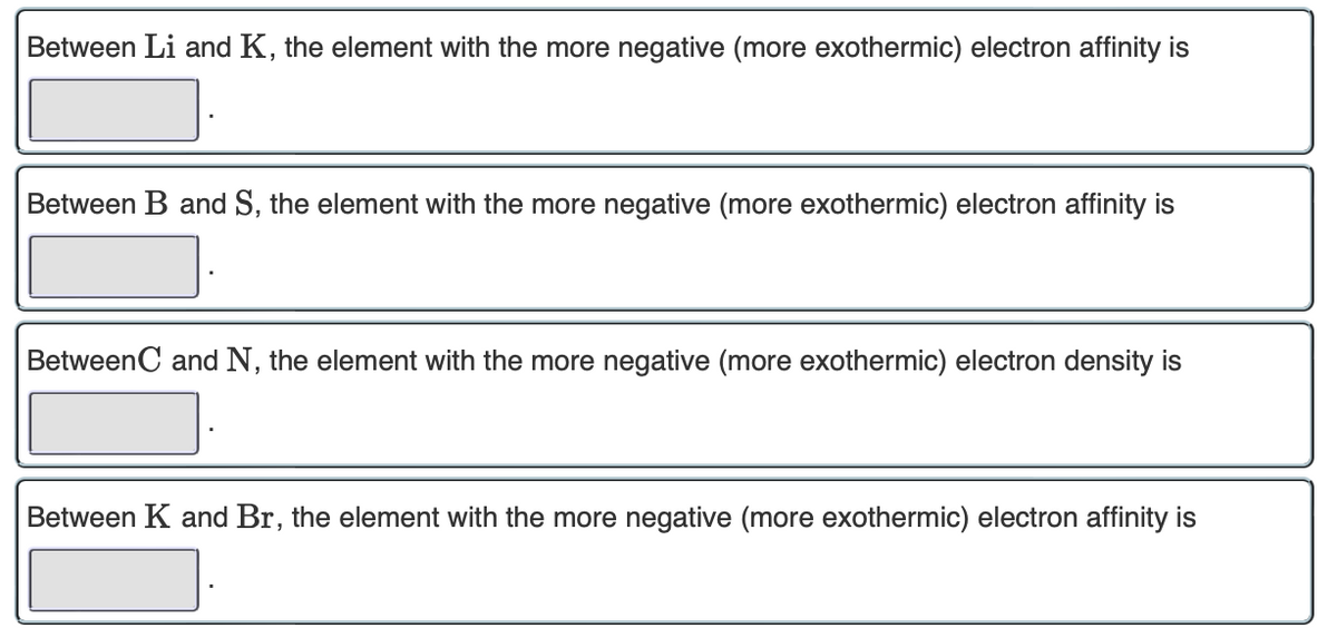 Between Li and K, the element with the more negative (more exothermic) electron affinity is
Between B and S, the element with the more negative (more exothermic) electron affinity is
Between C and N, the element with the more negative (more exothermic) electron density is
Between K and Br, the element with the more negative (more exothermic) electron affinity is