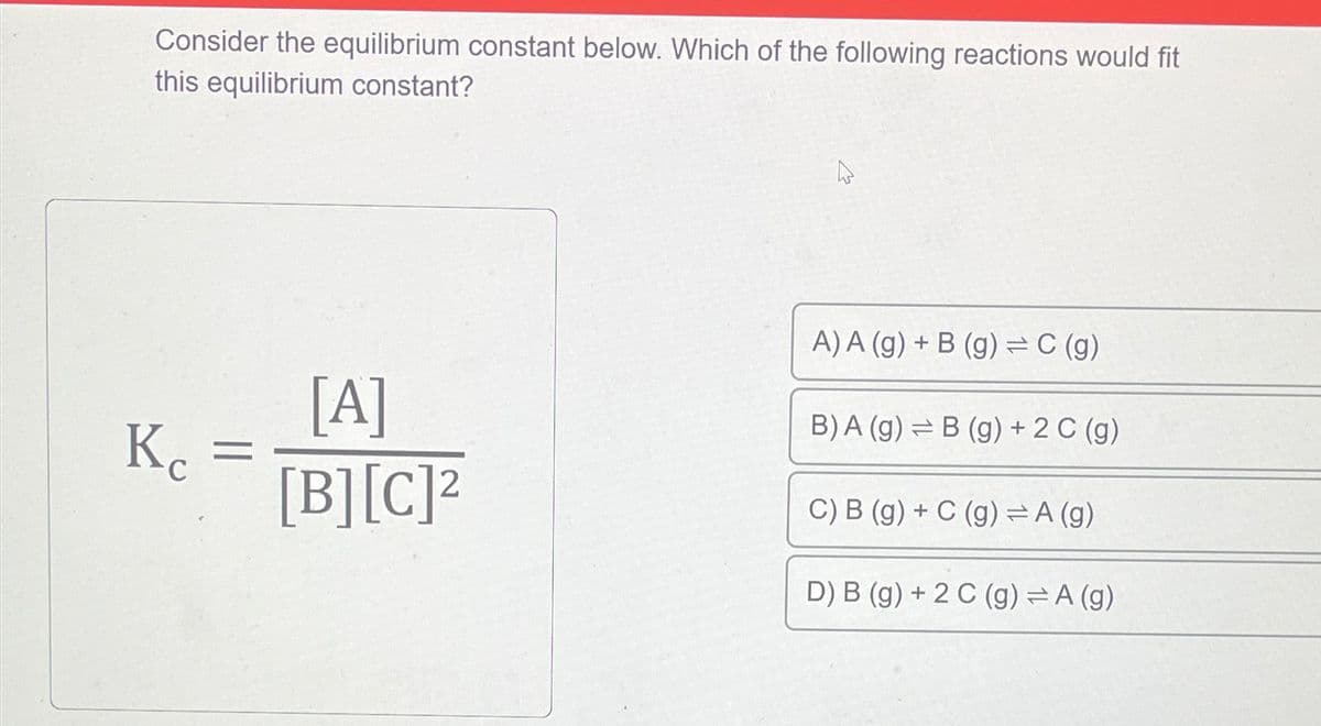 Consider the equilibrium constant below. Which of the following reactions would fit
this equilibrium constant?
Ke =
[A]
[B][C]²
4
A) A (g) + B (g) = C (g)
B) A (g) =B (g) + 2 C (g)
C) B (g) + C (g) = A (g)
D) B (g) + 2 C (g) = A (g)