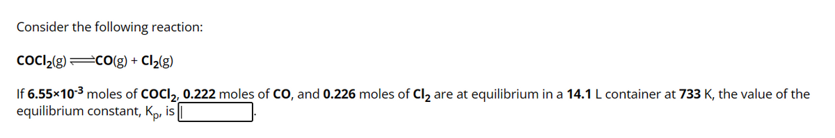 Consider the following reaction:
COCI₂(g) =CO(g) + Cl₂(g)
If 6.55×10-³ moles of COCI₂, 0.222 moles of CO, and 0.226 moles of Cl₂ are at equilibrium in a 14.1 L container at 733 K, the value of the
equilibrium constant, Ko, is