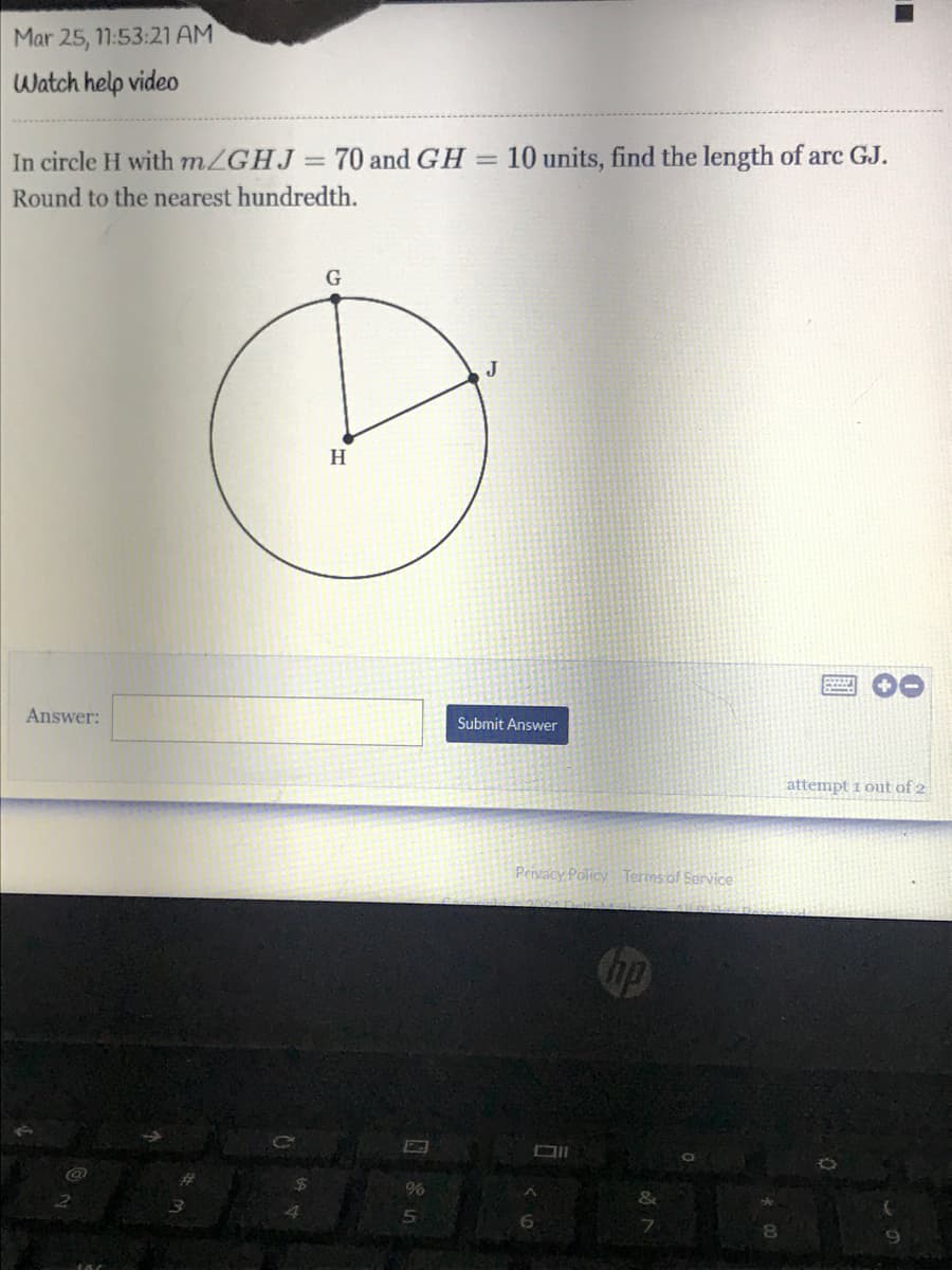 Mar 25, 11:53:21 AM
Watch help video
In circle H with m/GHJ =
70 and GH
10 units, find the length of arc GJ.
%3D
Round to the nearest hundredth.
G
J
H
Answer:
Submit Answer
attempt 1 out of 2
Privacy Policy Terms of Service
&
