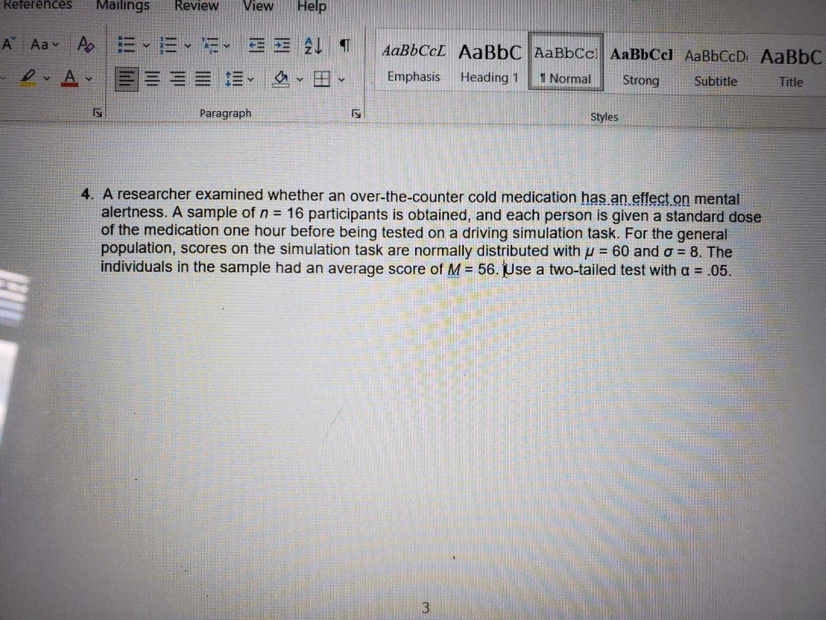 References
Mailings
Review
View
Help
A Aa v A
=、而、、三E2 T
AaBbCcL AaBbC AaBbCc AaBbCcl AaBbCcD AABBC
A
== =、 、田
Emphasis
Heading 1
1 Normal
Strong
Subtitle
Title
Paragraph
Styles
4. A researcher examined whether an over-the-counter cold medication has an effect on mental
alertness. A sample of n = 16 participants is obtained, and each person is given a standard dose
of the medication one hour before being tested on a driving simulation task. For the general
population, scores on the simulation task are normally distributed with u = 60 and o = 8. The
individuals in the sample had an average score of M = 56. Use a two-tailed test with a = .05.
