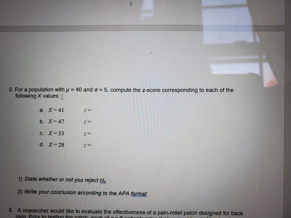 2. For a population with u = 40 and o = 5, compute the z-score corresponding to each of the
following X values: I
а. X3D 41
z =
b. X=47
z =
С. X3 33
z =
d. X= 28
1) State whether or not you reject Ho
2) Write your conclusion according to the APA format
3. A researcher would like to evaluate the effectiveness of a pain-relief patch designed for back
pain, Prior to testing the natch each of
