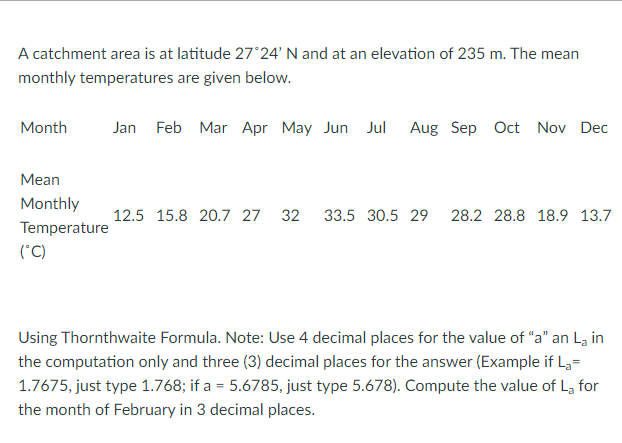 A catchment area is at latitude 27°24' N and at an elevation of 235 m. The mean
monthly temperatures are given below.
Month
Jan Feb Mar Apr May Jun Jul
Aug Sep Oct Nov Dec
Mean
Monthly
12.5 15.8 20.7 27
32
33.5 30.5 29
28.2 28.8 18.9 13.7
Temperature
(*C)
Using Thornthwaite Formula. Note: Use 4 decimal places for the value of "a" an La in
the computation only and three (3) decimal places for the answer (Example if L,=
1.7675, just type 1.768; if a = 5.6785, just type 5.678). Compute the value of La for
the month of February in 3 decimal places.
