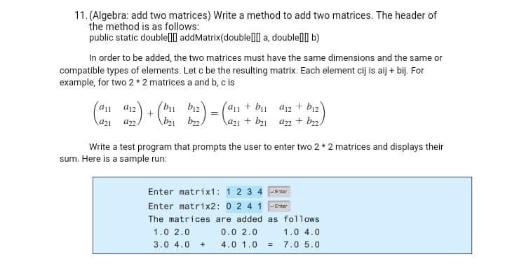 11. (Algebra: add two matrices) Write a method to add two matrices. The header of
the method is as follows:
public static doublelll addMatrix(doublell a, doublel b)
In order to be added, the two matrices must have the same dimensions and the same or
compatible types of elements. Let c be the resulting matrix. Each element cij is aij + bij. For
example, for two 2 * 2 matrices a and b, c is
(a1+b1 a12 + b2
la21 + b az2 + b2.
a1 d12
(bu biz)
Write a test program that prompts the user to enter two 2+ 2 matrices and displays their
sum. Here is a sample run:
Enter matrixt: 12 3 4 Ferter
Enter matrix2: 0 24 1 FErter
The matrices are added as follows
1.0 2.0
0.0 2.0
1.0 4.0
3.0 4.0
4.0 1.0
7.0 5.0
%3D
