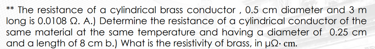 ** The resistance of a cylindrical brass conductor, 0.5 cm diameter and 3 m
long is 0.0108 2. A.) Determine the resistance of a cylindrical conductor of the
same material at the same temperature and having a diameter of 0.25 cm
and a length of 8 cm b.) What is the resistivity of brass, in µÑ• cm.