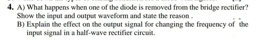 4. A) What happens when one of the diode is removed from the bridge rectifier?
Show the input and output waveform and state the reason .
B) Explain the effect on the output signal for changing the frequency of the
input signal in a half-wave rectifier circuit.