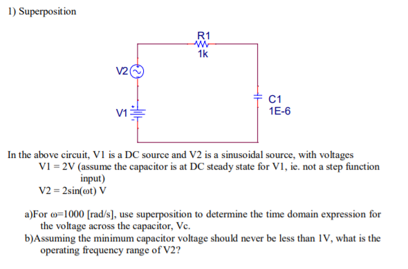 1) Superposition
V2(
V1
R1
W
1k
C1
1E-6
In the above circuit, V1 is a DC source and V2 is a sinusoidal source, with voltages
V1 = 2V (assume the capacitor is at DC steady state for VI, ie. not a step function
input)
V2 = 2sin(@t) V
a)For c=1000 [rad/s], use superposition to determine the time domain expression for
the voltage across the capacitor, Vc.
b)Assuming the minimum capacitor voltage should never be less than IV, what is the
operating frequency range of V2?