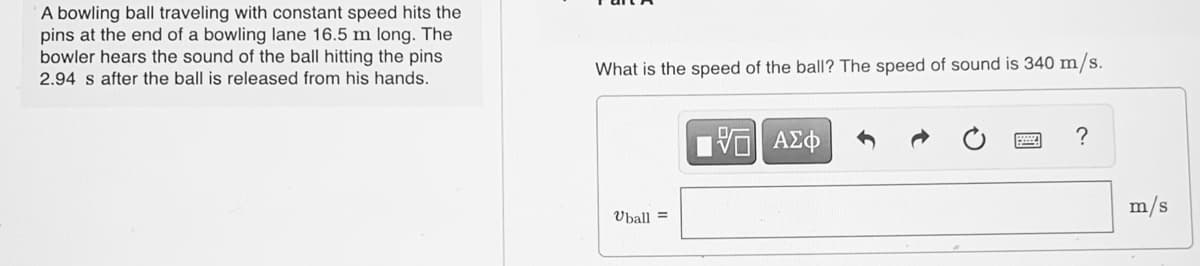 A bowling ball traveling with constant speed hits the
pins at the end of a bowling lane 16.5 m long. The
bowler hears the sound of the ball hitting the pins
2.94 s after the ball is released from his hands.
What is the speed of the ball? The speed of sound is 340 m/s.
?
m/s
Uball =
