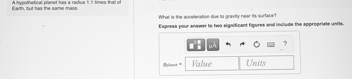 A hypothetical planet has a radius 1.1 times that of
Earth, but has the same mass.
What is the acceleration due to gravity near its surface?
Express your answer to two significant figures and include the appropriate units.
?
9planet =
Value
Units
