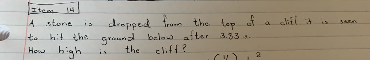 Item
14
dropped from the
ground below after
the
A stone
top of a
a clift it is
is
seen
to
hit the
3.83 s.
How high
cliff?
is
