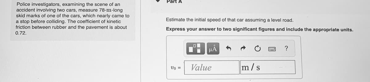 Part A
Police investigators, examining the scene of an
accident involving two cars, measure 78-m-long
skid marks of one of the cars, which nearly came to
a stop before colliding. The coefficient of kinetic
friction between rubber and the pavement is about
Estimate the initial speed of that car assuming a level road.
Express your answer to two significant figures and include the appropriate units.
0.72.
HẢ
?
Value
m/s
vo =
