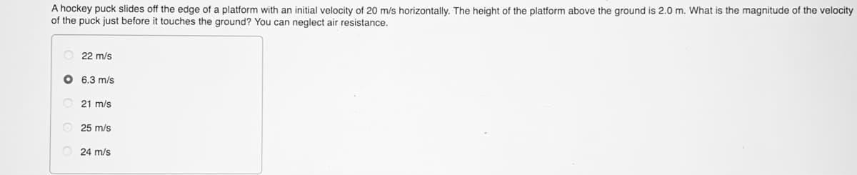 A hockey puck slides off the edge of a platform with an initial velocity of 20 m/s horizontally. The height of the platform above the ground is 2.0 m. What is the magnitude of the velocity
of the puck just before it touches the ground? You can neglect air resistance.
22 m/s
O 6.3 m/s
21 m/s
O 25 m/s
O 24 m/s
