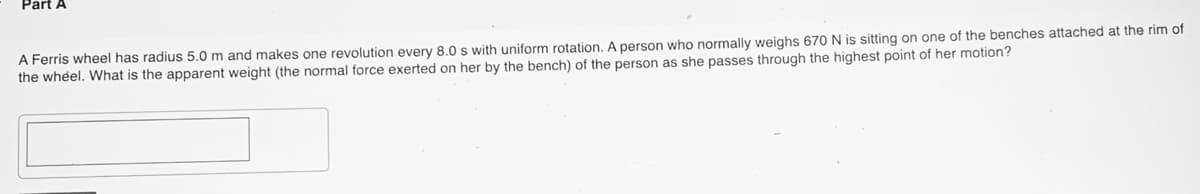 Part A
A Ferris wheel has radius 5.0 m and makes one revolution every 8.0 s with uniform rotation. A person who normally weighs 670 N is sitting on one of the benches attached at the rim of
the whel. What is the apparent weight (the normal force exerted on her by the bench) of the person as she passes through the highest point of her motion?
