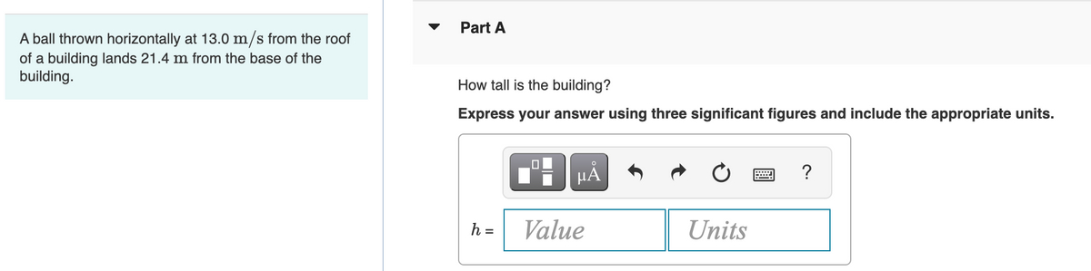 A ball thrown horizontally at 13.0 m/s from the roof
of a building lands 21.4 m from the base of the
building.
▼
Part A
How tall is the building?
Express your answer using three significant figures and include the appropriate units.
O
μÅ
?
h =
Value
Units