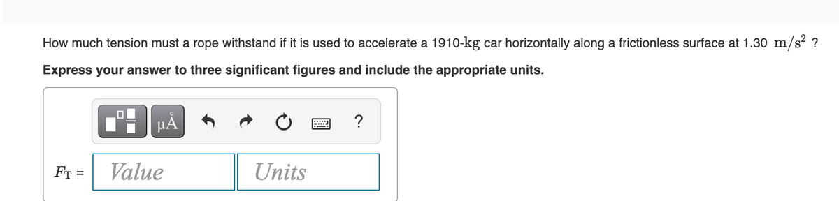 How much tension must a rope withstand if it is used to accelerate a 1910-kg car horizontally along a frictionless surface at 1.30 m/s² ?
Express your answer to three significant figures and include the appropriate units.
O
μA
?
FT =
Value
Units