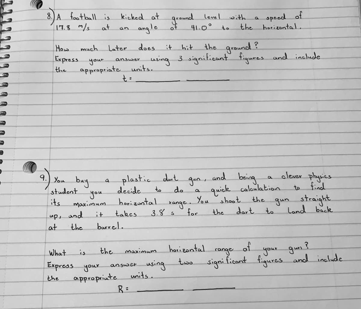 8. A foatballis kicked at
ground
speed of
horizontal.
level
with
17.8 m/s
at
angle
of
41.0°
the
an
to
the ground ?
using 3 signiticant figures and inelude
How
much
Later
does
it
hit
Express your
answer
the
appropriate units.
bring
elever physics
find
9.) You buy
plastic dart
gun,
and
a
quick caloulation
shoot
student
decide
to
do
to
a
you
maximum
You
kange.
for
gun straight
land back
its
horizontal
the
takes
3.४ s
the
dart
to
it
up, and
at
the
barrel.
of
your gun ?
the
horizontal
What
Express your
appropriute
is
maximum.
range
using
units.
ఓబం
signi ficant figures and include
answer
the
