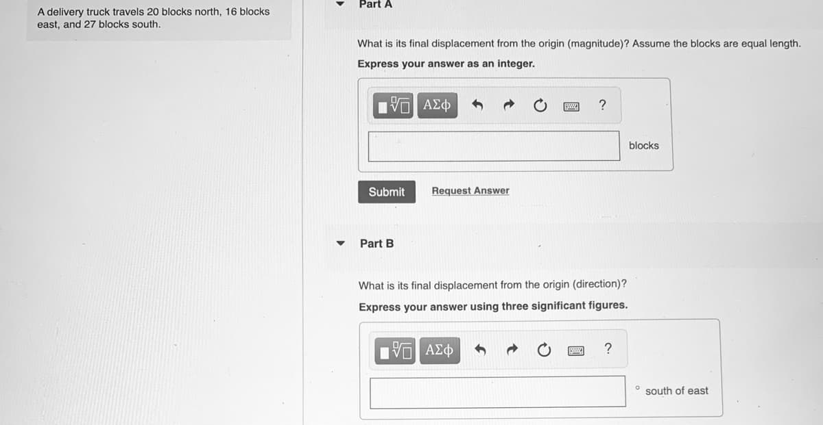 Part A
A delivery truck travels 20 blocks north, 16 blocks
east, and 27 blocks south.
What is its final displacement from the origin (magnitude)? Assume the blocks are equal length.
Express your answer as an integer.
blocks
Submit
Request Answer
Part B
What is its final displacement from the origin (direction)?
Express your answer using three significant figures.
?
° south of east

