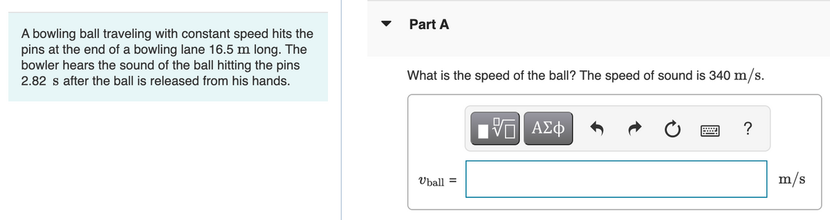 A bowling ball traveling with constant speed hits the
pins at the end of a bowling lane 16.5 m long. The
bowler hears the sound of the ball hitting the pins
2.82 s after the ball is released from his hands.
Part A
What is the speed of the ball? The speed of sound is 340 m/s.
——| ΑΣΦ
?
Uball =
m/s