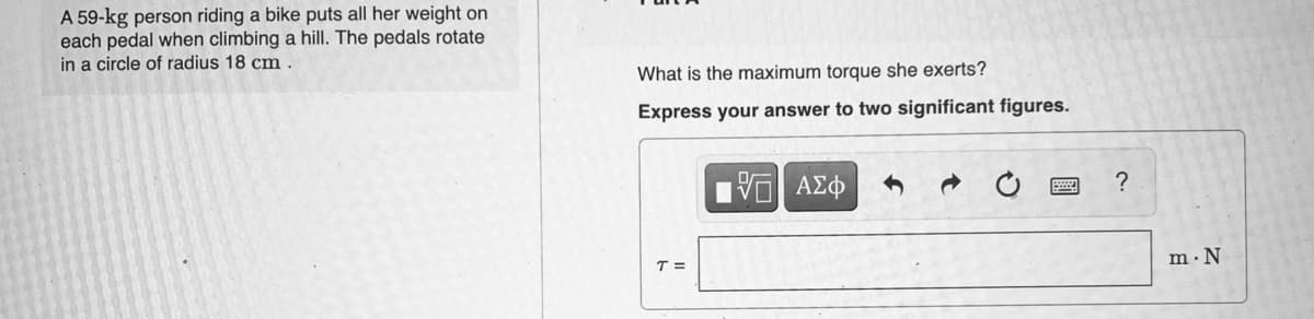 A 59-kg person riding a bike puts all her weight on
each pedal when climbing a hill. The pedals rotate
in a circle of radius 18 cm
What is the maximum torque she exerts?
Express your answer to two significant figures.
V AZ
T =
m·N
