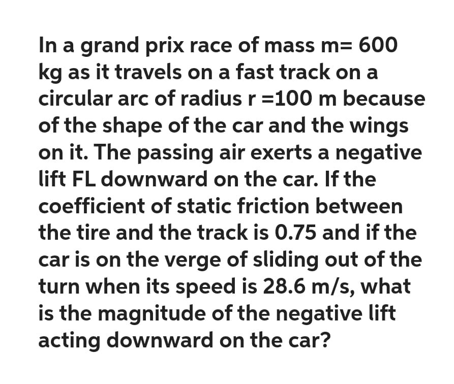 In a grand prix race of mass m= 600
kg as it travels on a fast track on a
circular arc of radius r = 100 m because
of the shape of the car and the wings
on it. The passing air exerts a negative
lift FL downward on the car. If the
coefficient of static friction between
the tire and the track is 0.75 and if the
car is on the verge of sliding out of the
turn when its speed is 28.6 m/s, what
is the magnitude of the negative lift
acting downward on the car?