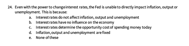 24. Even with the power to change interest rates, the Fed is unable to directly impact inflation, output or
unemployment. This is because:
a.
Interest rates do not affect inflation, output and unemployment
Interest rates have no influence on the economy
b.
c. Interest rates determine the opportunity cost of spending money today
Inflation, output and unemployment are fixed
d.
e. None of these