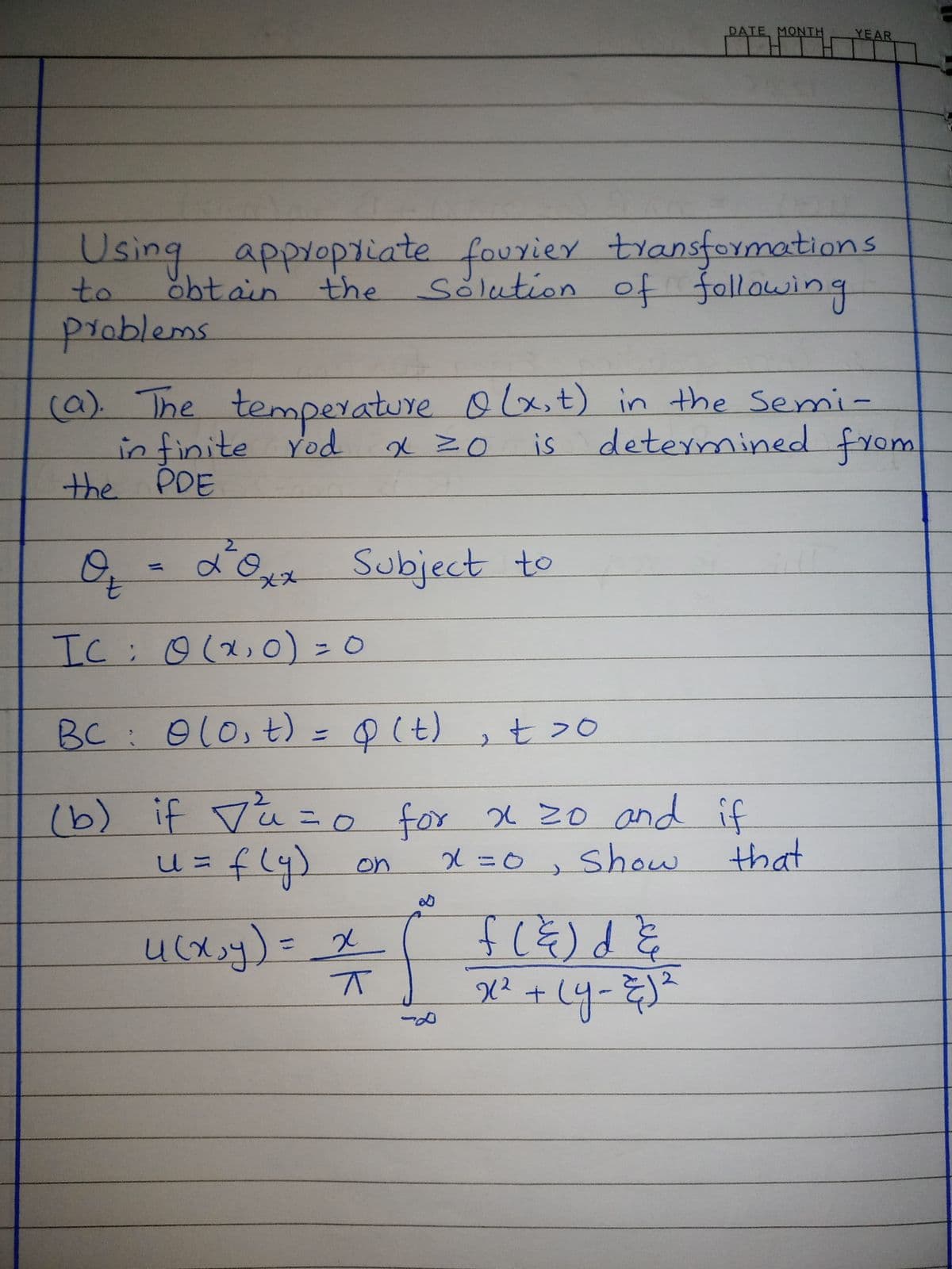 DATE MONTH
YEAR
Using applopiiate fouxier transformations
obtain the
sölution of fallowing
to
problems
temperature olx,t) in the Semi-
in finite Yod
the PDE
(a). The
is determined from
0,
7.
0-d'0 Subject to
IC;o (x,O) - 0
BC: 010,
) = Q(t) ,t >0
(b) if Va = o for x 20 and if
for X 20 and if
that
X=0, show
fly) on
ucx.y)=
