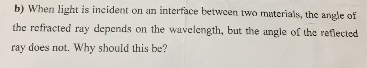 b) When light is incident on an interface between two materials, the angle of
the refracted ray depends on the wavelength, but the angle of the reflected
ray does not. Why should this be?
