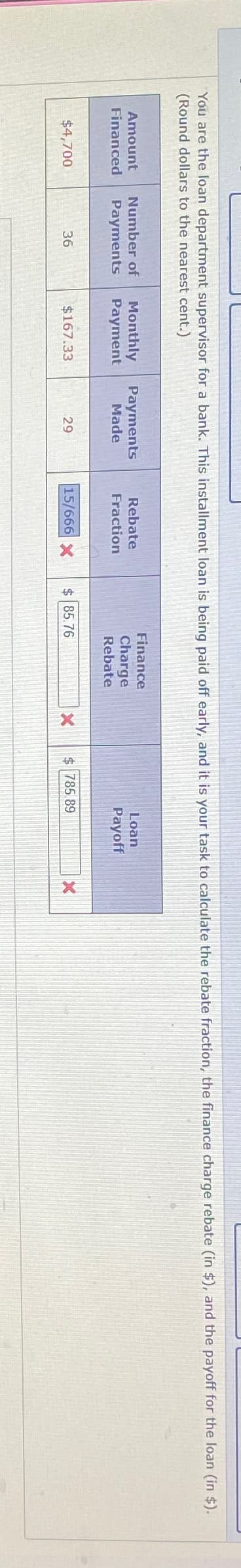 You are the loan department supervisor for a bank. This installment loan is being paid off early, and it is your task to calculate the rebate fraction, the finance charge rebate (in $), and the payoff for the loan (in $).
(Round dollars to the nearest cent.)
Amount
Financed
Number of
Monthly Payments
Rebate
Payments
Payment
Made
Fraction
Finance
Charge
Rebate
$4,700
36
$167.33
29
15/666 X
$85.76
Loan
Payoff
X
$ 785.89
X