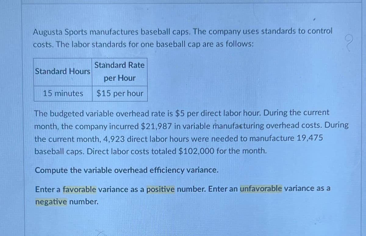 Augusta Sports manufactures baseball caps. The company uses standards to control
costs. The labor standards for one baseball cap are as follows:
Standard Hours
15 minutes
Standard Rate
per Hour
$15 per hour
The budgeted variable overhead rate is $5 per direct labor hour. During the current
month, the company incurred $21,987 in variable manufacturing overhead costs. During
the current month, 4,923 direct labor hours were needed to manufacture 19,475
baseball caps. Direct labor costs totaled $102,000 for the month.
Compute the variable overhead efficiency variance.
Enter a favorable variance as a positive number. Enter an unfavorable variance as a
negative number.