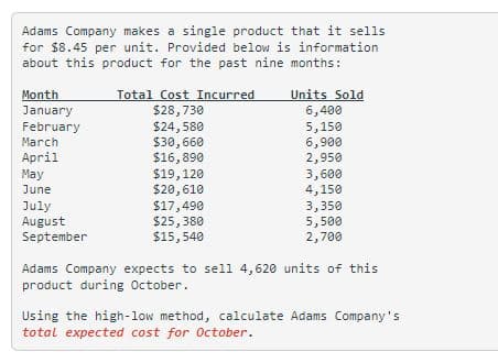 Adams Company makes a single product that it sells
for $8.45 per unit. Provided below is information
about this product for the past nine months:
Month
January
February
March
April
May
June
July
August
September
Total Cost Incurred
$28,730
$24,580
$30,660
$16,890
$19,120
$20,610
$17,490
$25,380
$15,540
Units Sold
6,400
5,150
6,900
2,950
3,600
4,150
3,350
5,500
2,700
Adams Company expects to sell 4,620 units of this
product during October..
Using the high-low method, calculate Adams Company's
total expected cost for October.