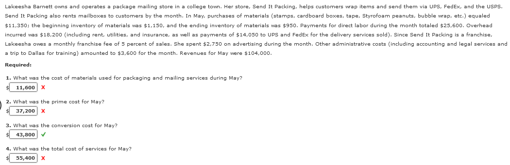 Lakeesha Barnett owns and operates a package mailing store in a college town. Her store, Send It Packing, helps customers wrap items and send them via UPS, FedEx, and the USPS.
Send It Packing also rents mailboxes to customers by the month. In May, purchases of materials (stamps, cardboard boxes, tape, Styrofoam peanuts, bubble wrap, etc.) equaled
$11,350; the beginning inventory of materials was $1,150, and the ending inventory of materials was $950. Payments for direct labor during the month totaled $25,600. Overhead
incurred was $18,200 (including rent, utilities, and insurance, as well as payments of $14,050 to UPS and FedEx for the delivery services sold). Since Send It Packing is a franchise,
Lakeesha owes a monthly franchise fee of 5 percent of sales. She spent $2,750 on advertising during the month. Other administrative costs (including accounting and legal services and
a trip to Dallas for training) amounted to $3,600 for the month. Revenues for May were $104,000.
Required:
1. What was the cost of materials used for packaging and mailing services during May?
$ 11,600 X
2. What was the prime cost for May?
$ 37,200 X
3. What was the conversion cost for May?
$ 43,800 ✔
4. What was the total cost of services for May?
$ 55,400 X