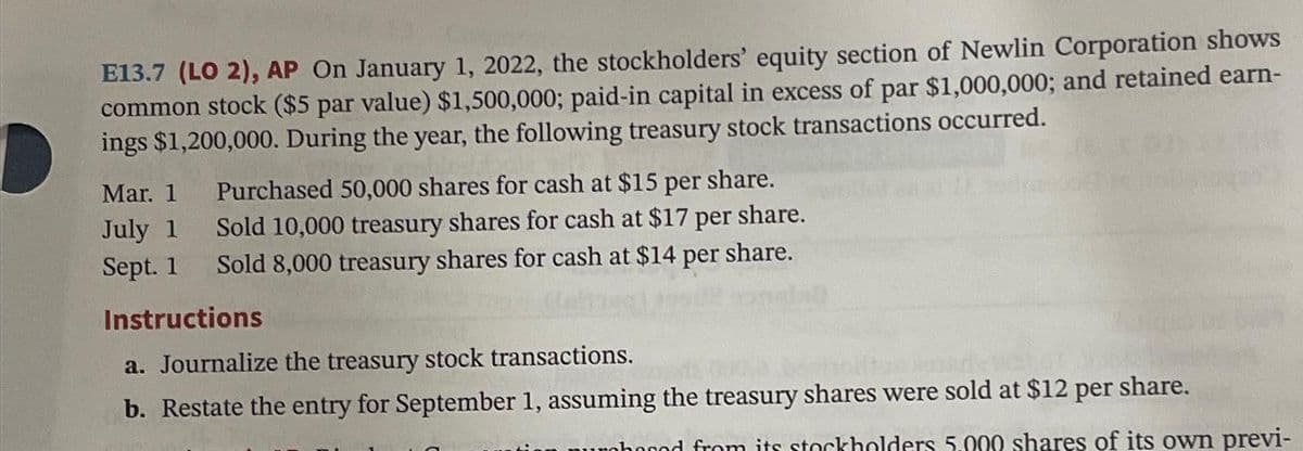 E13.7 (LO 2), AP On January 1, 2022, the stockholders' equity section of Newlin Corporation shows
common stock ($5 par value) $1,500,000; paid-in capital in excess of par $1,000,000; and retained earn-
ings $1,200,000. During the year, the following treasury stock transactions occurred.
Mar. 1 Purchased 50,000 shares for cash at $15 per share.
Sold 10,000 treasury shares for cash at $17 per share.
Sold 8,000 treasury shares for cash at $14 per share.
July 1
Sept. 1
Instructions
a. Journalize the treasury stock transactions.
b. Restate the entry for September 1, assuming the treasury shares were sold at $12 per share.
urohoood from its stockholders 5.000 shares of its own previ-