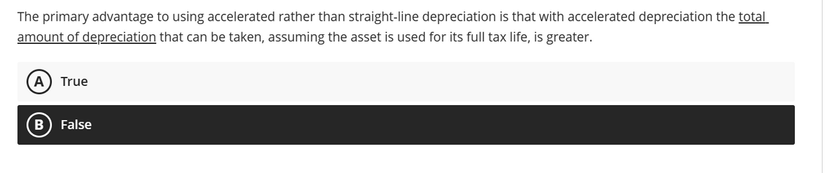 The primary advantage to using accelerated rather than straight-line depreciation is that with accelerated depreciation the total
amount of depreciation that can be taken, assuming the asset is used for its full tax life, is greater.
A True
False