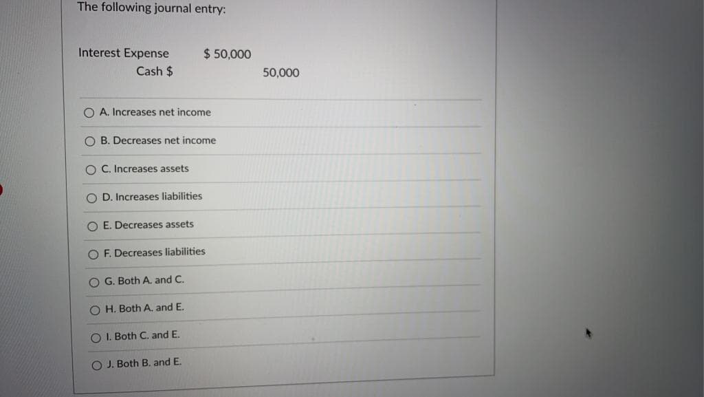 The following journal entry:
Interest Expense
Cash $
OA. Increases net income
$ 50,000
O B. Decreases net income
OC. Increases assets.
OD. Increases liabilities
OE. Decreases assets
OF. Decreases liabilities.
OG. Both A. and C.
OH. Both A. and E.
O I. Both C. and E.
O J. Both B. and E.
50,000