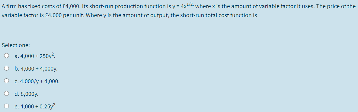 A firm has fixed costs of £4,000. Its short-run production function is y = 4x/2, where x is the amount of variable factor it uses. The price of the
variable factor is £4,000 per unit. Where y is the amount of output, the short-run total cost function is
Select one:
O a. 4,000 + 250y².
O b. 4,000 + 4,000y.
O c. 4,000/y + 4,000.
d. 8,000y.
O e. 4,000 + 0.25y2.
