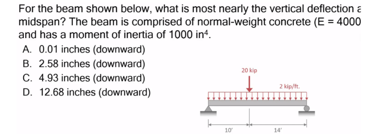 For the beam shown below, what is most nearly the vertical deflection a
midspan? The beam is comprised of normal-weight concrete (E = 4000
and has a moment of inertia of 1000 in4.
A. 0.01 inches (downward)
B. 2.58 inches (downward)
C. 4.93 inches (downward)
D. 12.68 inches (downward)
10'
20 kip
2 kip/ft.
14'