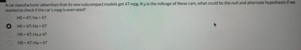 A car manufacturer advertises that its new subcompact models get 47 mpg. Ifu is the mileage of these cars, what could be the null and alternate hypothesis if we
wanted to check if the car's mpg is overrated?
HO = 47; Ha < 47
HO = 47; Ha > 47
HO = 47; Ha +47
HO=47; Ha= 47
