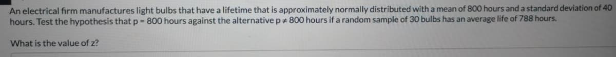 An electrical firm manufactures light bulbs that have a lifetime that is approximately normally distributed with a mean of 800 hours and a standard deviation of 40
hours. Test the hypothesis that p = 800 hours against the alternative p 800 hours if a random sample of 30 bulbs has an average life of 788 hours.
What is the value of z?
