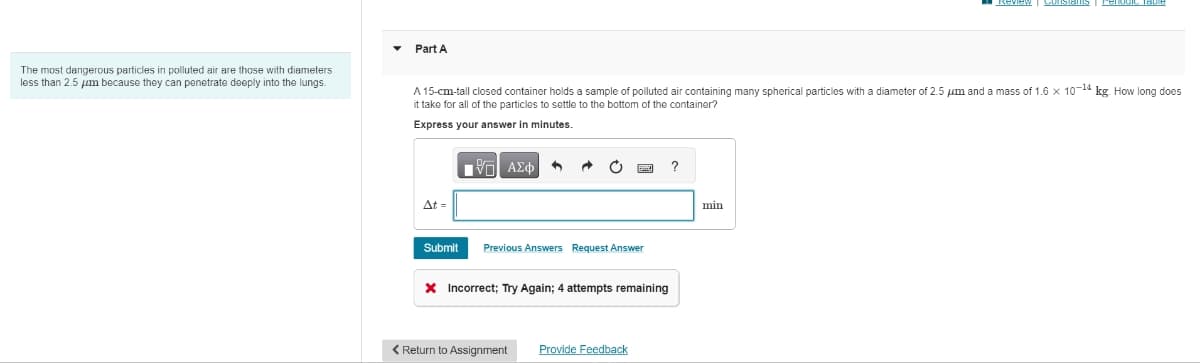The most dangerous particles in polluted air are those with diameters
less than 2.5 μm because they can penetrate deeply into the lungs.
Part A
A 15-cm-tall closed container holds a sample of polluted air containing many spherical particles with a diameter of 2.5 μm and a mass of 1.6 x 10-14 kg. How long does
it take for all of the particles to settle to the bottom of the container?
Express your answer in minutes.
At =
Submit
- ΑΣΦ A
➜ C
Previous Answers Request Answer
* Incorrect; Try Again; 4 attempts remaining
< Return to Assignment Provide Feedback
?
min