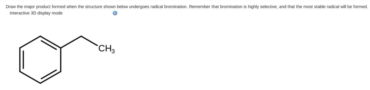 Draw the major product formed when the structure shown below undergoes radical bromination. Remember that bromination is highly selective, and that the most stable radical will be formed.
Interactive 3D display mode
CH3